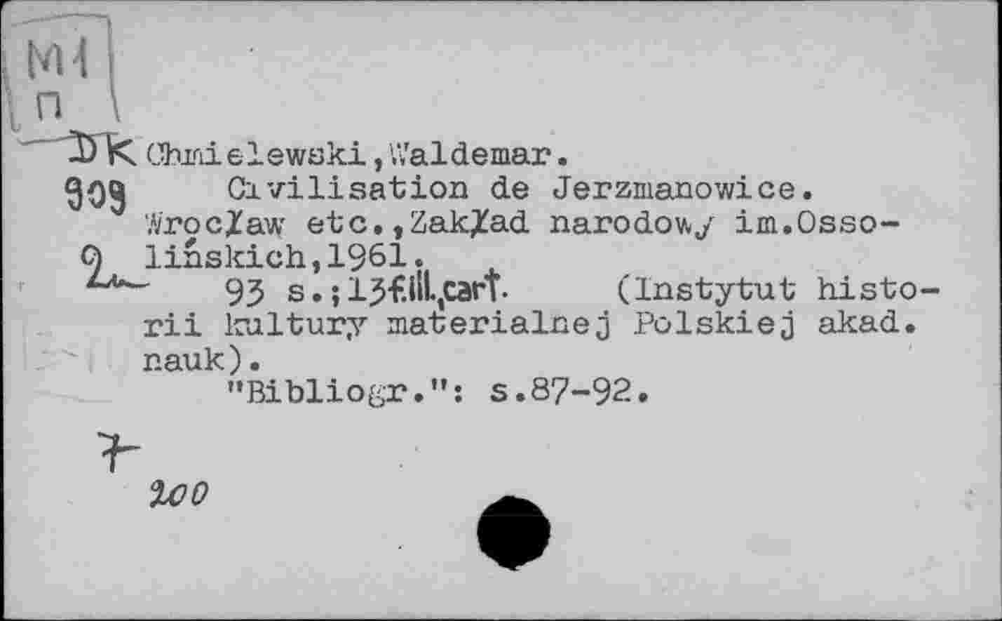 ﻿D К Chmielewski,Valdemar.
Civilisation de Jerzmanowice.
Wroclaw etc.,Zak/ad narodowy im.Osso-9 linskich,1961.
93 s. ;IJf.ilLjCart•	(Instytut histo
rii kultury materialnej Polskiej akad. nauk).
"Bibliogr.”; s.87-92.
%оо